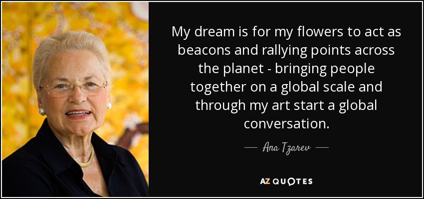 My dream is for my flowers to act as beacons and rallying points across the planet - bringing people together on a global scale and through my art start a global conversation. - Ana Tzarev