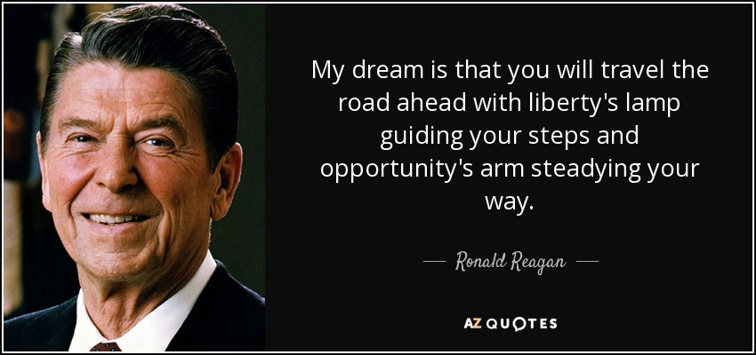 My dream is that you will travel the road ahead with liberty's lamp guiding your steps and opportunity's arm steadying your way. - Ronald Reagan