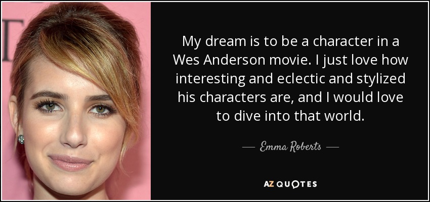 My dream is to be a character in a Wes Anderson movie. I just love how interesting and eclectic and stylized his characters are, and I would love to dive into that world. - Emma Roberts