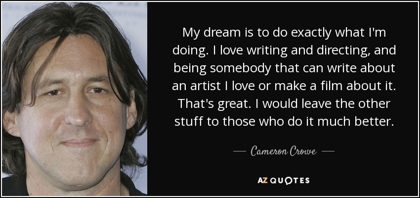 My dream is to do exactly what I'm doing. I love writing and directing, and being somebody that can write about an artist I love or make a film about it. That's great. I would leave the other stuff to those who do it much better. - Cameron Crowe