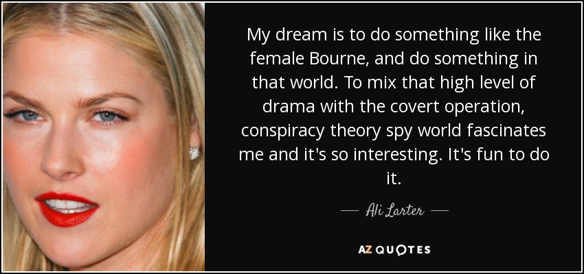 My dream is to do something like the female Bourne, and do something in that world. To mix that high level of drama with the covert operation, conspiracy theory spy world fascinates me and it's so interesting. It's fun to do it. - Ali Larter