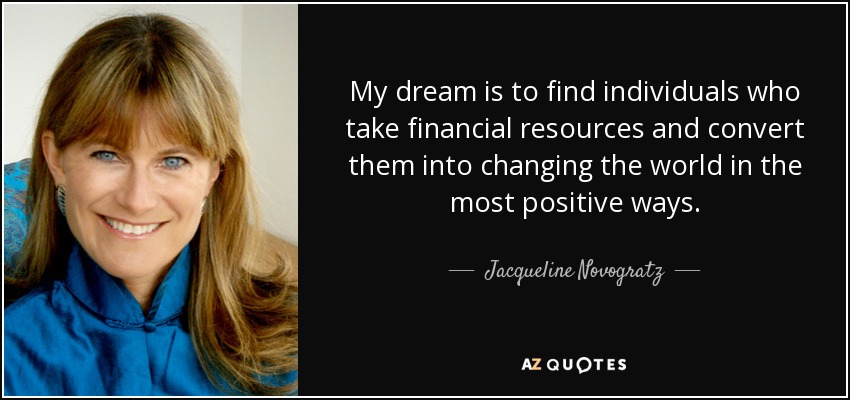 My dream is to find individuals who take financial resources and convert them into changing the world in the most positive ways. - Jacqueline Novogratz