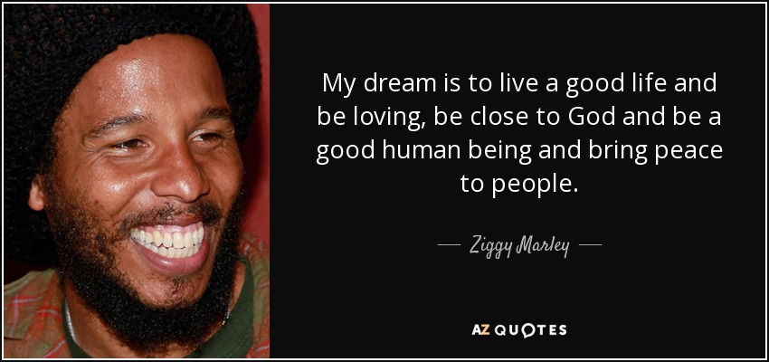 My dream is to live a good life and be loving, be close to God and be a good human being and bring peace to people. - Ziggy Marley