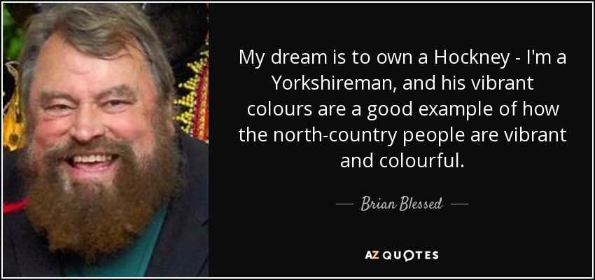 My dream is to own a Hockney - I'm a Yorkshireman, and his vibrant colours are a good example of how the north-country people are vibrant and colourful. - Brian Blessed