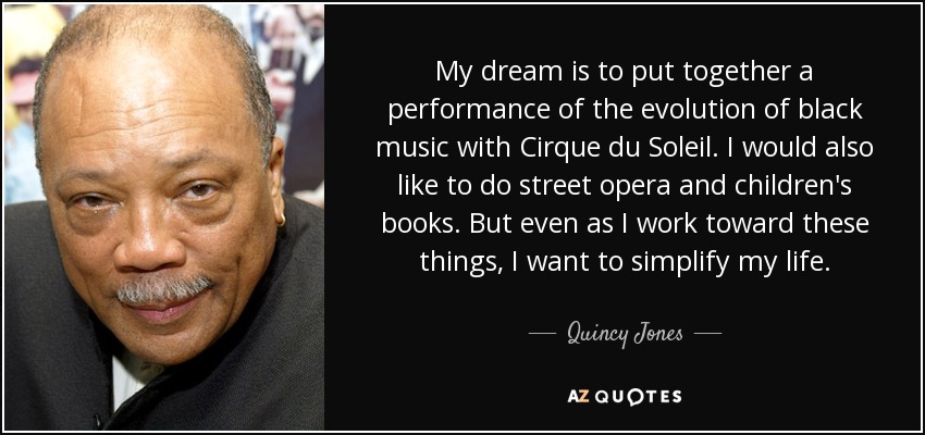 My dream is to put together a performance of the evolution of black music with Cirque du Soleil . I would also like to do street opera and children's books. But even as I work toward these things, I want to simplify my life. - Quincy Jones