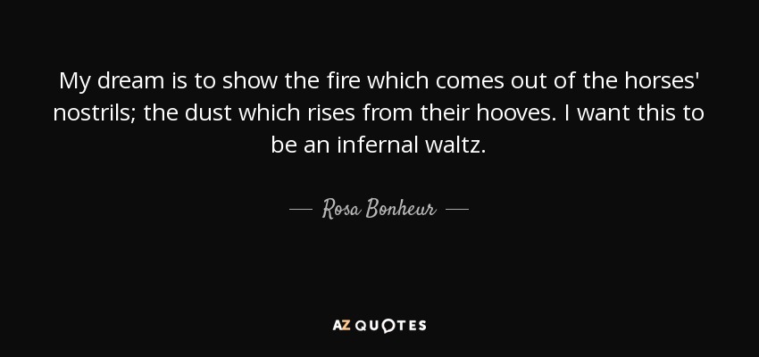My dream is to show the fire which comes out of the horses' nostrils; the dust which rises from their hooves. I want this to be an infernal waltz. - Rosa Bonheur