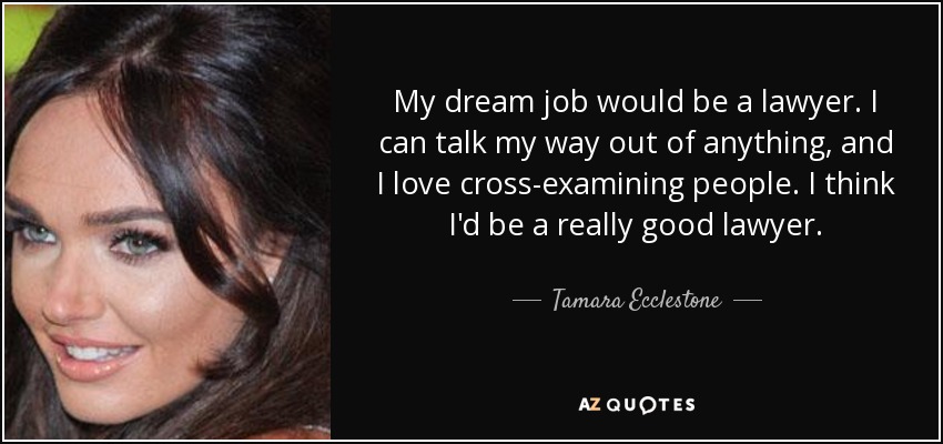 My dream job would be a lawyer. I can talk my way out of anything, and I love cross-examining people. I think I'd be a really good lawyer. - Tamara Ecclestone