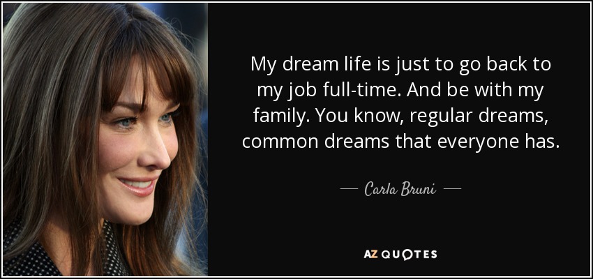 My dream life is just to go back to my job full-time. And be with my family. You know, regular dreams, common dreams that everyone has. - Carla Bruni