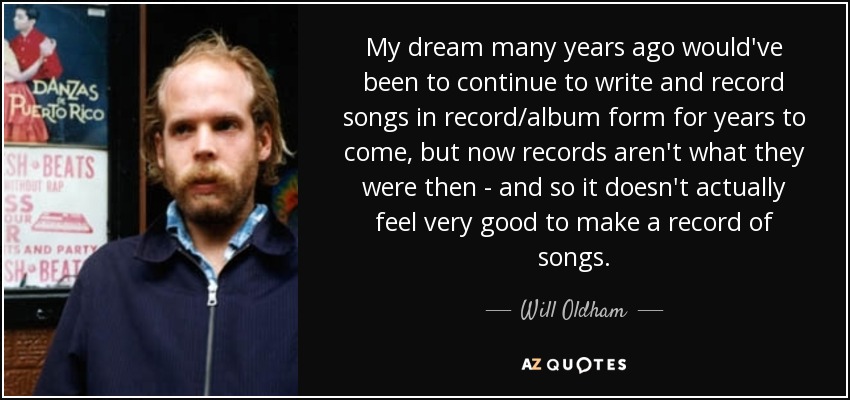 My dream many years ago would've been to continue to write and record songs in record/album form for years to come, but now records aren't what they were then - and so it doesn't actually feel very good to make a record of songs. - Will Oldham
