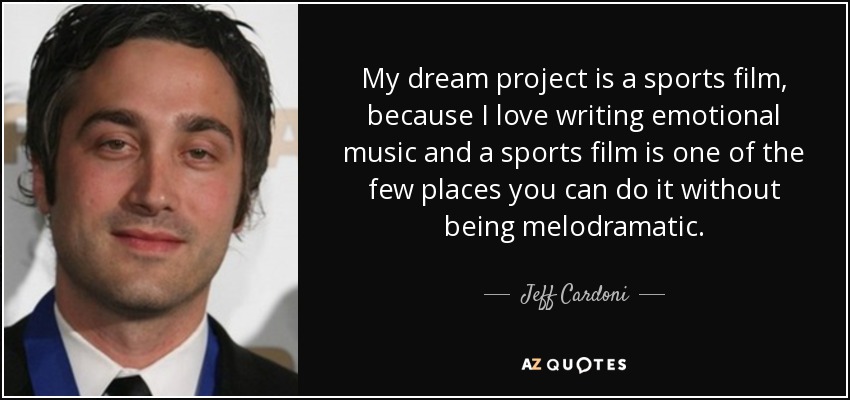 My dream project is a sports film, because I love writing emotional music and a sports film is one of the few places you can do it without being melodramatic. - Jeff Cardoni