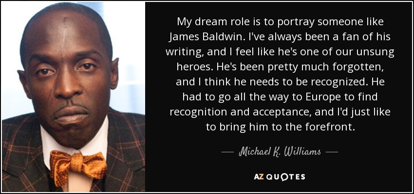 My dream role is to portray someone like James Baldwin. I've always been a fan of his writing, and I feel like he's one of our unsung heroes. He's been pretty much forgotten, and I think he needs to be recognized. He had to go all the way to Europe to find recognition and acceptance, and I'd just like to bring him to the forefront. - Michael K. Williams