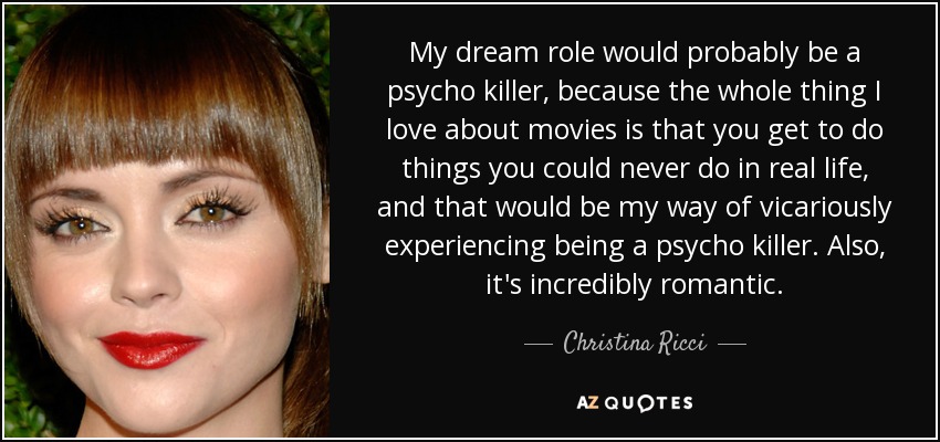 My dream role would probably be a psycho killer, because the whole thing I love about movies is that you get to do things you could never do in real life, and that would be my way of vicariously experiencing being a psycho killer. Also, it's incredibly romantic. - Christina Ricci