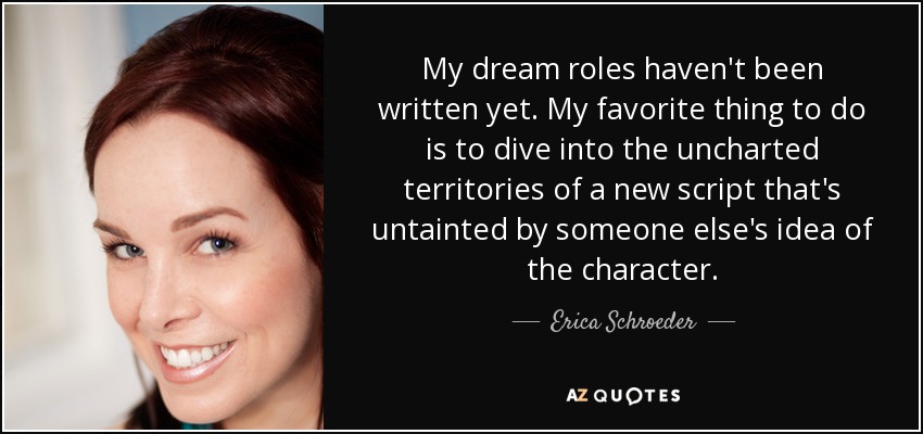 My dream roles haven't been written yet. My favorite thing to do is to dive into the uncharted territories of a new script that's untainted by someone else's idea of the character. - Erica Schroeder