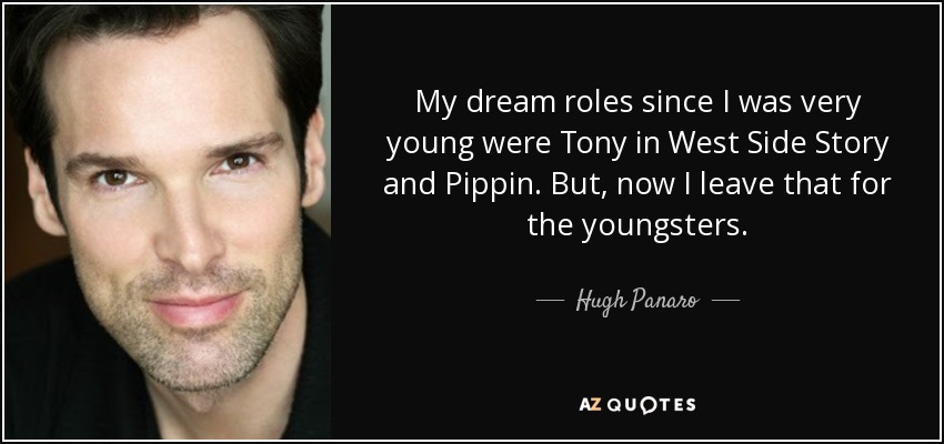 My dream roles since I was very young were Tony in West Side Story and Pippin. But, now I leave that for the youngsters. - Hugh Panaro