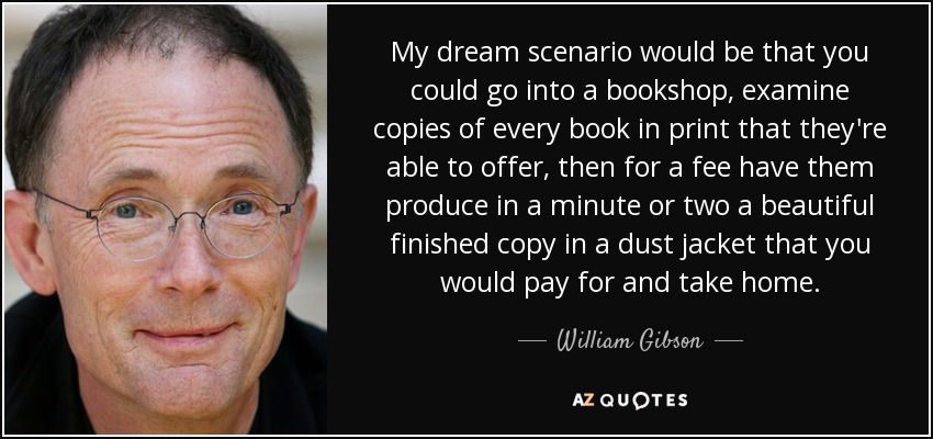 My dream scenario would be that you could go into a bookshop, examine copies of every book in print that they're able to offer, then for a fee have them produce in a minute or two a beautiful finished copy in a dust jacket that you would pay for and take home. - William Gibson