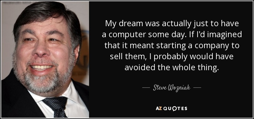 My dream was actually just to have a computer some day. If I'd imagined that it meant starting a company to sell them, I probably would have avoided the whole thing. - Steve Wozniak
