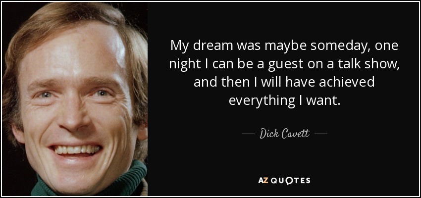 My dream was maybe someday, one night I can be a guest on a talk show, and then I will have achieved everything I want. - Dick Cavett