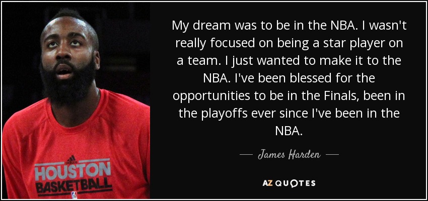 My dream was to be in the NBA. I wasn't really focused on being a star player on a team. I just wanted to make it to the NBA. I've been blessed for the opportunities to be in the Finals, been in the playoffs ever since I've been in the NBA. - James Harden