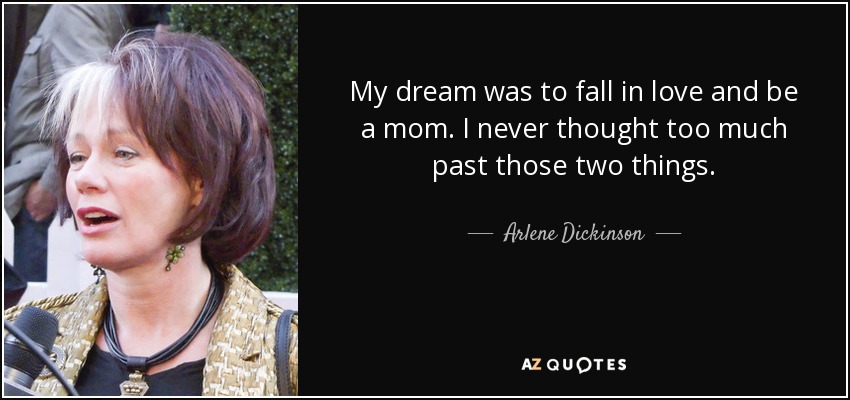My dream was to fall in love and be a mom. I never thought too much past those two things. - Arlene Dickinson