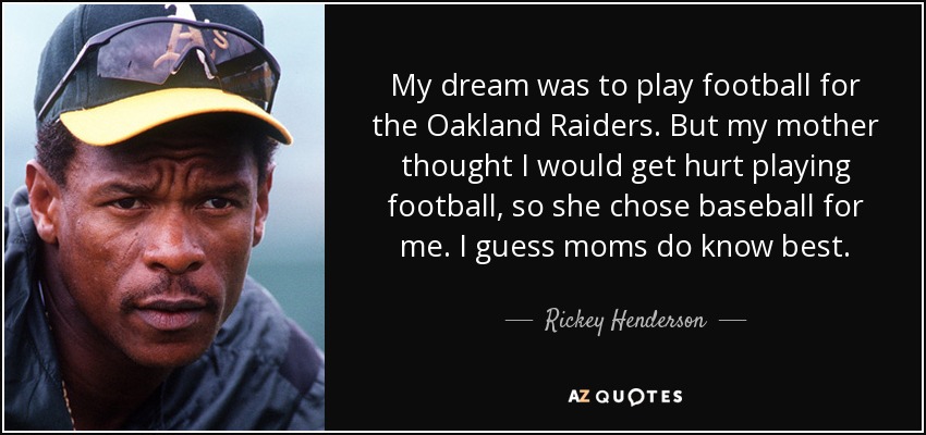My dream was to play football for the Oakland Raiders. But my mother thought I would get hurt playing football, so she chose baseball for me. I guess moms do know best. - Rickey Henderson