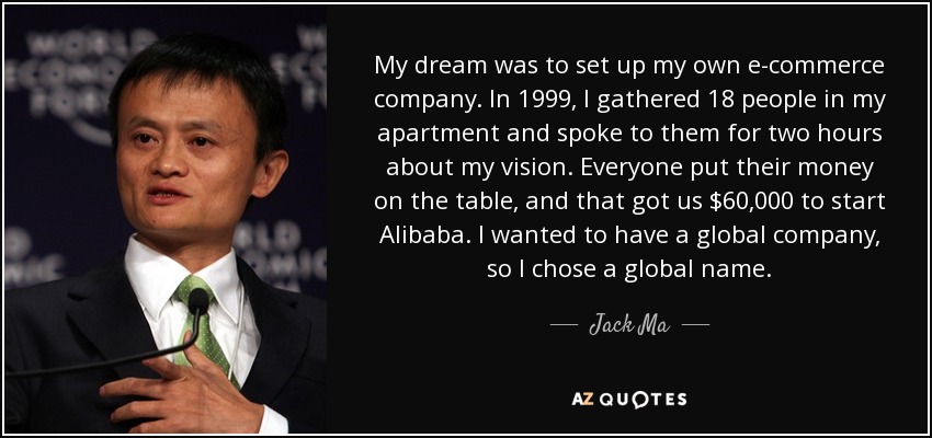 My dream was to set up my own e-commerce company. In 1999, I gathered 18 people in my apartment and spoke to them for two hours about my vision. Everyone put their money on the table, and that got us $60,000 to start Alibaba. I wanted to have a global company, so I chose a global name. - Jack Ma