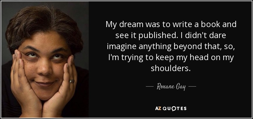 My dream was to write a book and see it published. I didn't dare imagine anything beyond that, so, I'm trying to keep my head on my shoulders. - Roxane Gay