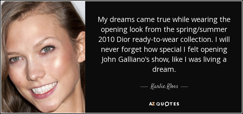My dreams came true while wearing the opening look from the spring/summer 2010 Dior ready-to-wear collection. I will never forget how special I felt opening John Galliano's show, like I was living a dream. - Karlie Kloss