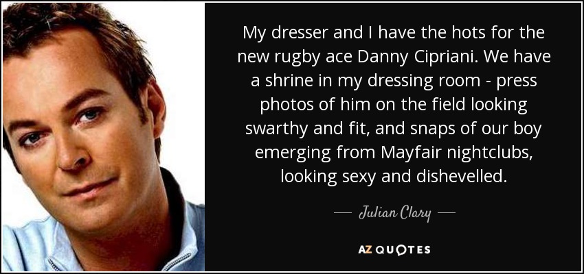 My dresser and I have the hots for the new rugby ace Danny Cipriani. We have a shrine in my dressing room - press photos of him on the field looking swarthy and fit, and snaps of our boy emerging from Mayfair nightclubs, looking sexy and dishevelled. - Julian Clary