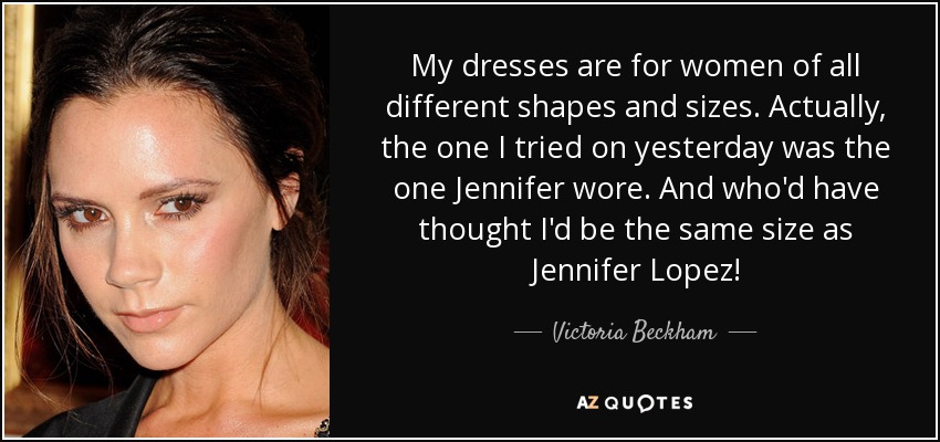 My dresses are for women of all different shapes and sizes. Actually, the one I tried on yesterday was the one Jennifer wore. And who'd have thought I'd be the same size as Jennifer Lopez! - Victoria Beckham