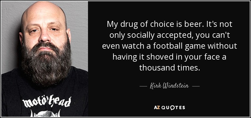 My drug of choice is beer. It's not only socially accepted, you can't even watch a football game without having it shoved in your face a thousand times. - Kirk Windstein