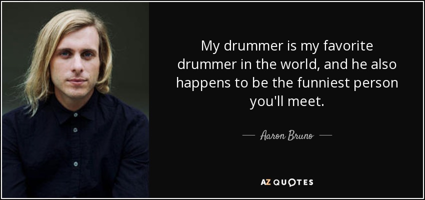 My drummer is my favorite drummer in the world, and he also happens to be the funniest person you'll meet. - Aaron Bruno