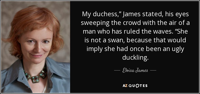 My duchess,” James stated, his eyes sweeping the crowd with the air of a man who has ruled the waves. “She is not a swan, because that would imply she had once been an ugly duckling. - Eloisa James