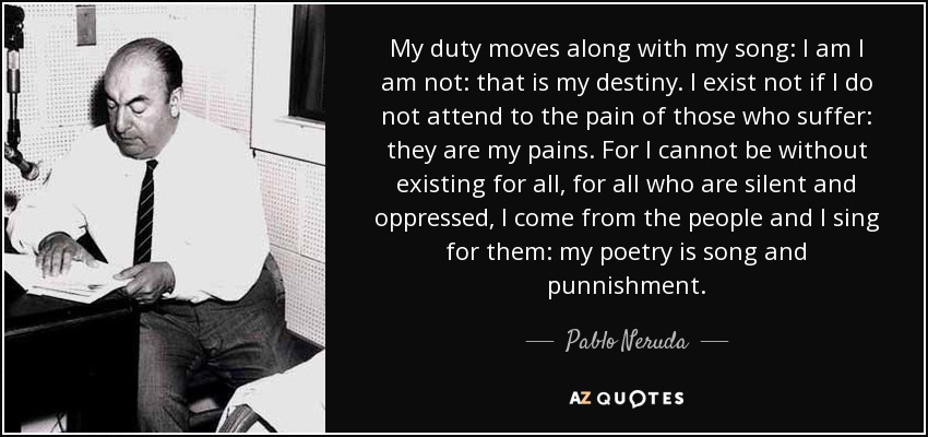 My duty moves along with my song: I am I am not: that is my destiny. I exist not if I do not attend to the pain of those who suffer: they are my pains. For I cannot be without existing for all, for all who are silent and oppressed, I come from the people and I sing for them: my poetry is song and punnishment. - Pablo Neruda