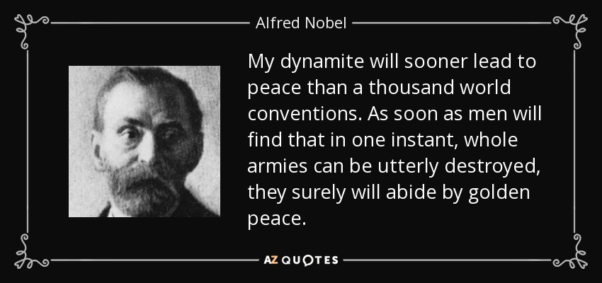 My dynamite will sooner lead to peace than a thousand world conventions. As soon as men will find that in one instant, whole armies can be utterly destroyed, they surely will abide by golden peace. - Alfred Nobel