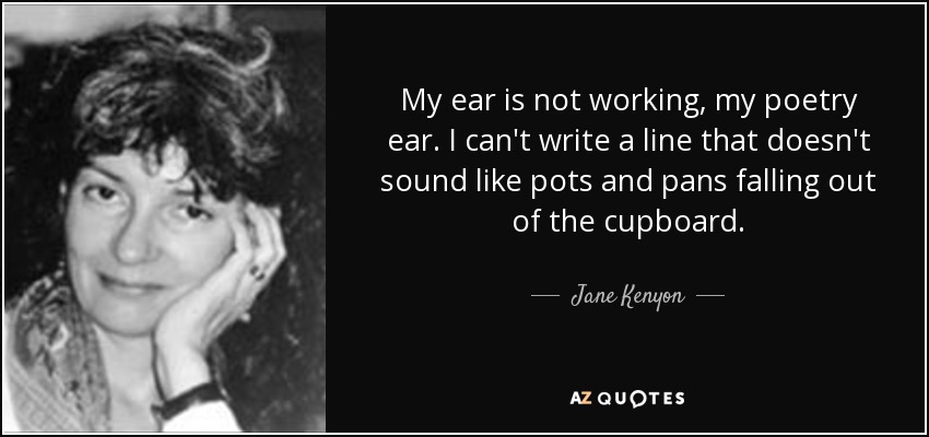 My ear is not working, my poetry ear. I can't write a line that doesn't sound like pots and pans falling out of the cupboard. - Jane Kenyon