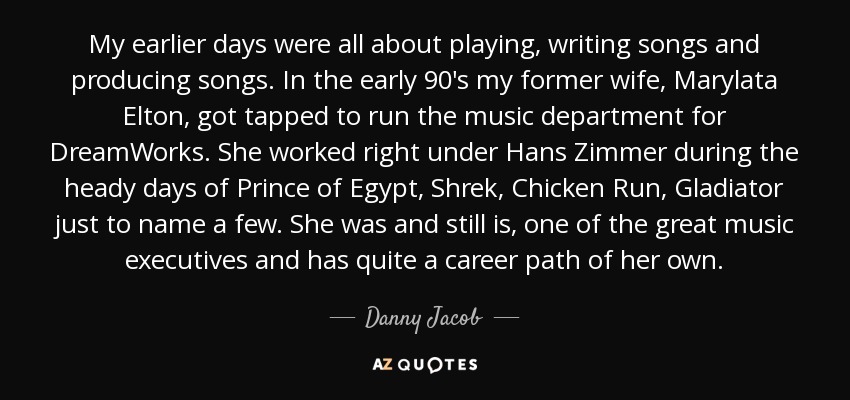 My earlier days were all about playing, writing songs and producing songs. In the early 90's my former wife, Marylata Elton, got tapped to run the music department for DreamWorks. She worked right under Hans Zimmer during the heady days of Prince of Egypt, Shrek, Chicken Run, Gladiator just to name a few. She was and still is, one of the great music executives and has quite a career path of her own. - Danny Jacob