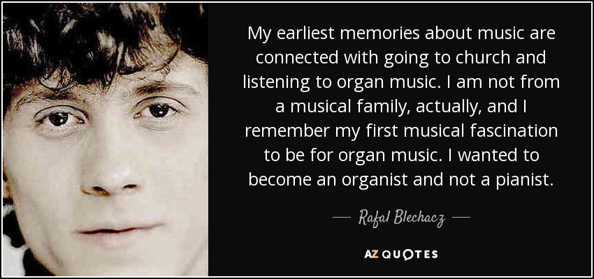 My earliest memories about music are connected with going to church and listening to organ music. I am not from a musical family, actually, and I remember my first musical fascination to be for organ music. I wanted to become an organist and not a pianist. - Rafal Blechacz