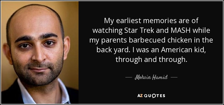 My earliest memories are of watching Star Trek and MASH while my parents barbecued chicken in the back yard. I was an American kid, through and through. - Mohsin Hamid