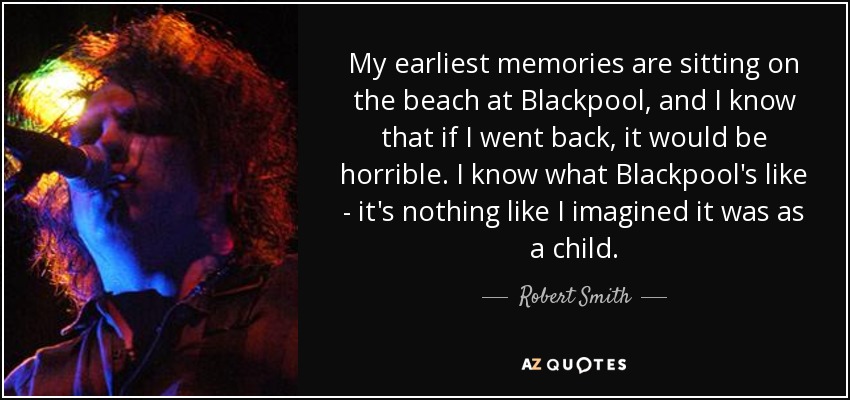 My earliest memories are sitting on the beach at Blackpool, and I know that if I went back, it would be horrible. I know what Blackpool's like - it's nothing like I imagined it was as a child. - Robert Smith