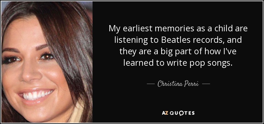 My earliest memories as a child are listening to Beatles records, and they are a big part of how I've learned to write pop songs. - Christina Perri