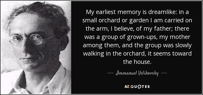 My earliest memory is dreamlike: in a small orchard or garden I am carried on the arm, I believe, of my father; there was a group of grown-ups, my mother among them, and the group was slowly walking in the orchard, it seems toward the house. - Immanuel Velikovsky