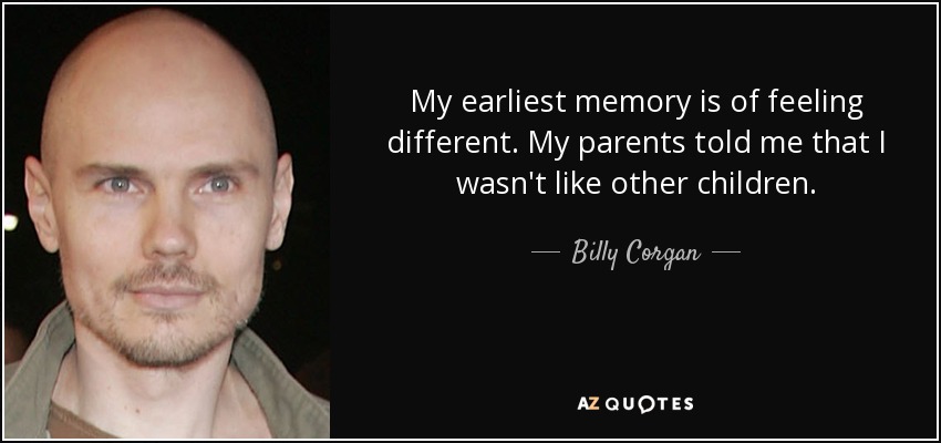 My earliest memory is of feeling different. My parents told me that I wasn't like other children. - Billy Corgan