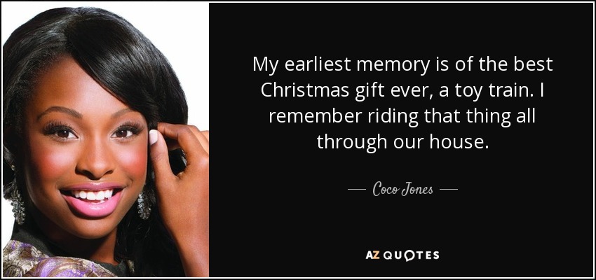 My earliest memory is of the best Christmas gift ever, a toy train. I remember riding that thing all through our house. - Coco Jones