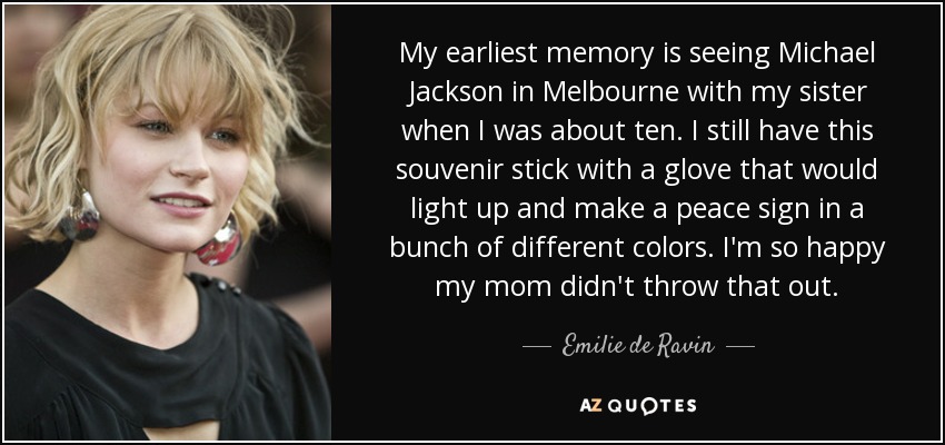 My earliest memory is seeing Michael Jackson in Melbourne with my sister when I was about ten. I still have this souvenir stick with a glove that would light up and make a peace sign in a bunch of different colors. I'm so happy my mom didn't throw that out. - Emilie de Ravin