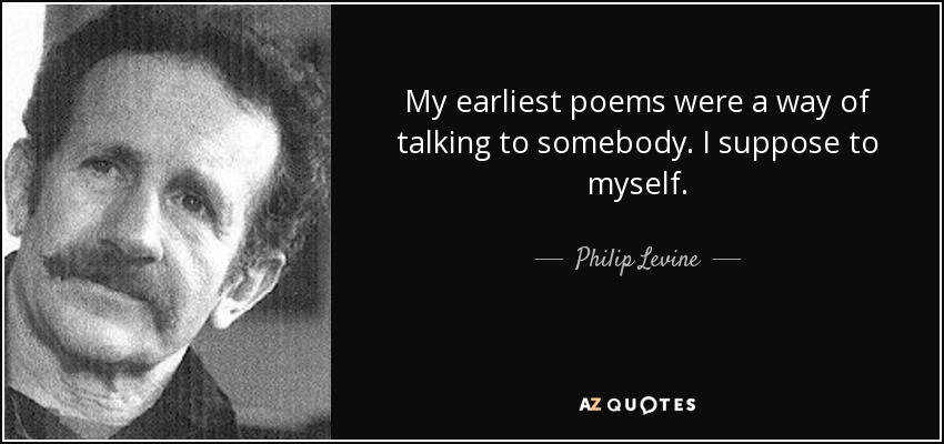 My earliest poems were a way of talking to somebody. I suppose to myself. - Philip Levine