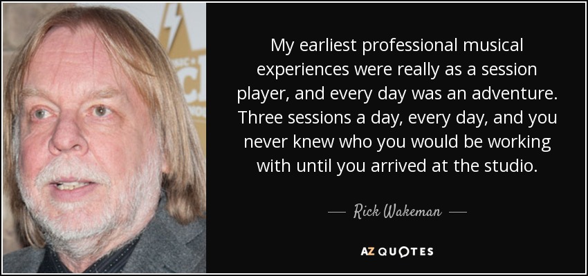 My earliest professional musical experiences were really as a session player, and every day was an adventure. Three sessions a day, every day, and you never knew who you would be working with until you arrived at the studio. - Rick Wakeman