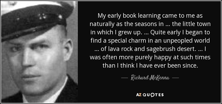 My early book learning came to me as naturally as the seasons in … the little town in which I grew up. … Quite early I began to find a special charm in an unpeopled world … of lava rock and sagebrush desert. … I was often more purely happy at such times than I think I have ever been since. - Richard McKenna