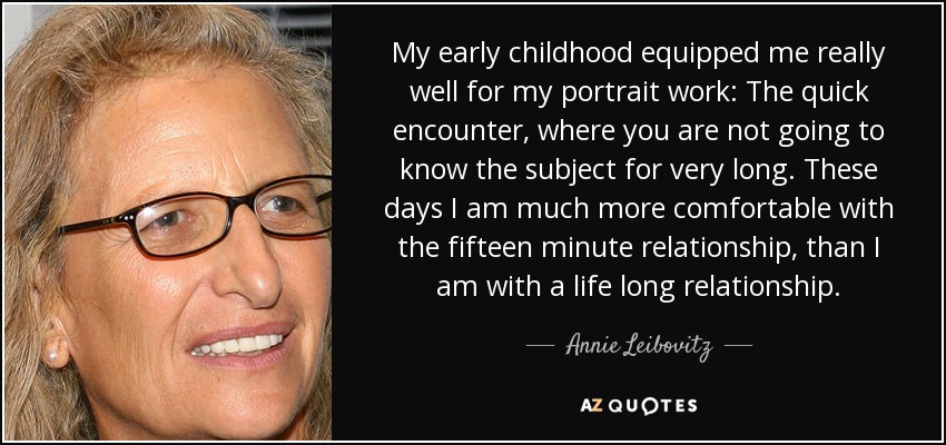 My early childhood equipped me really well for my portrait work: The quick encounter, where you are not going to know the subject for very long. These days I am much more comfortable with the fifteen minute relationship, than I am with a life long relationship. - Annie Leibovitz