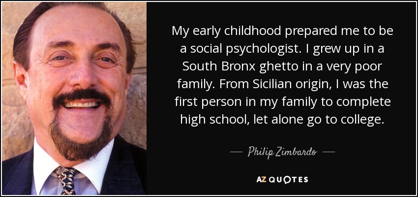 My early childhood prepared me to be a social psychologist. I grew up in a South Bronx ghetto in a very poor family. From Sicilian origin, I was the first person in my family to complete high school, let alone go to college. - Philip Zimbardo