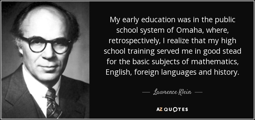 My early education was in the public school system of Omaha, where, retrospectively, I realize that my high school training served me in good stead for the basic subjects of mathematics, English, foreign languages and history. - Lawrence Klein